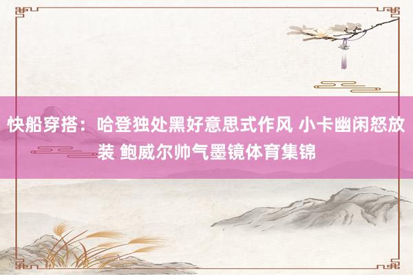 快船穿搭：哈登独处黑好意思式作风 小卡幽闲怒放装 鲍威尔帅气墨镜体育集锦