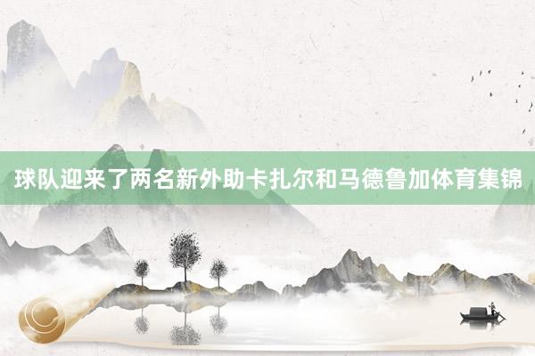 球队迎来了两名新外助卡扎尔和马德鲁加体育集锦