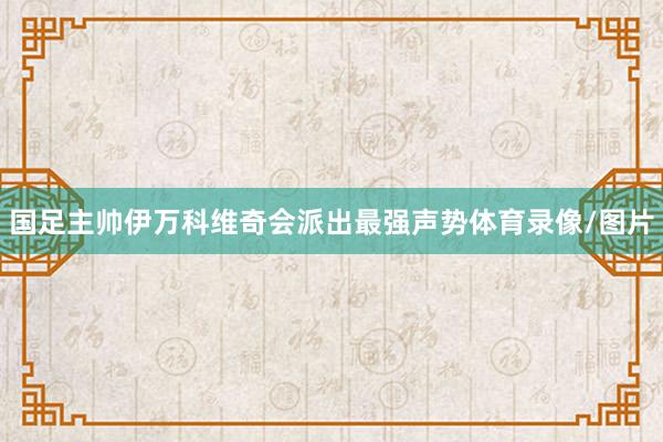 国足主帅伊万科维奇会派出最强声势体育录像/图片