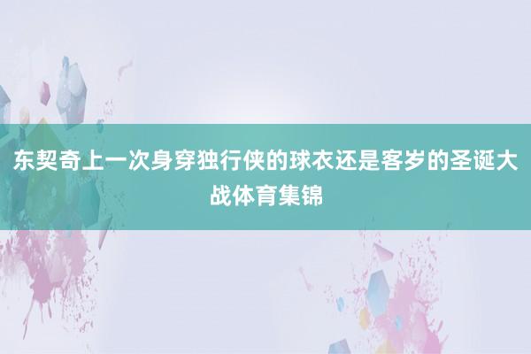 东契奇上一次身穿独行侠的球衣还是客岁的圣诞大战体育集锦