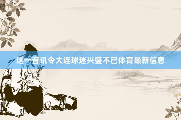 这一音讯令大连球迷兴盛不已体育最新信息