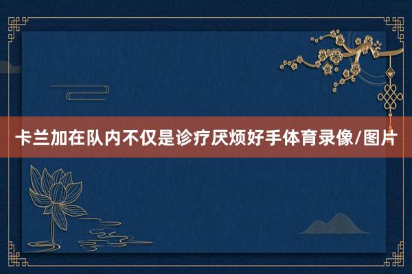 卡兰加在队内不仅是诊疗厌烦好手体育录像/图片