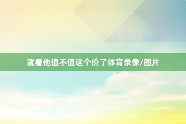 就看他值不值这个价了体育录像/图片