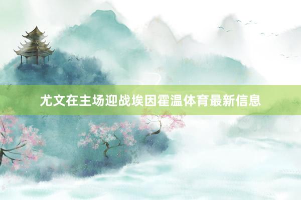 尤文在主场迎战埃因霍温体育最新信息
