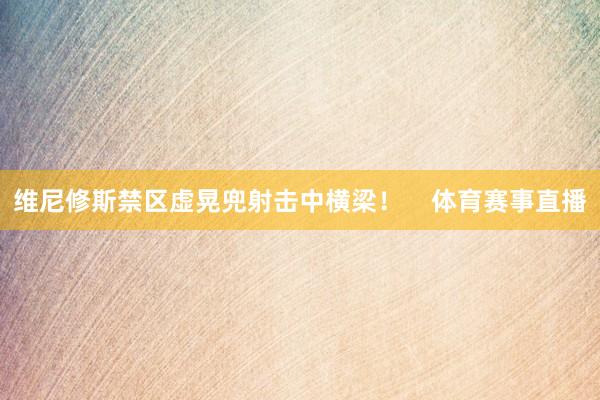 维尼修斯禁区虚晃兜射击中横梁！    体育赛事直播