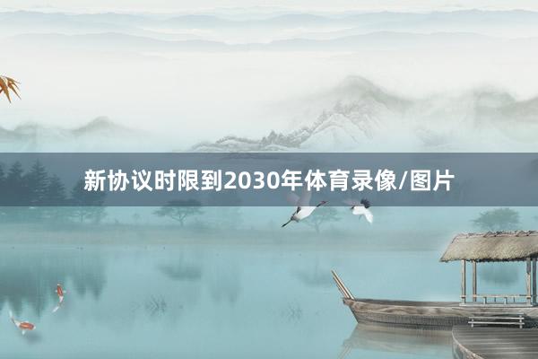 新协议时限到2030年体育录像/图片