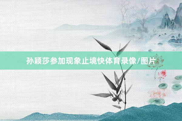 孙颖莎参加现象止境快体育录像/图片
