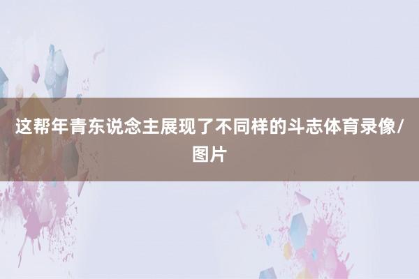 这帮年青东说念主展现了不同样的斗志体育录像/图片