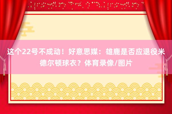 这个22号不成动！好意思媒：雄鹿是否应退役米德尔顿球衣？体育录像/图片