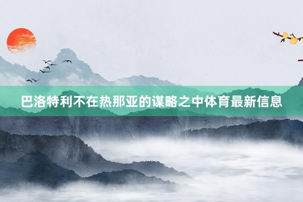 巴洛特利不在热那亚的谋略之中体育最新信息
