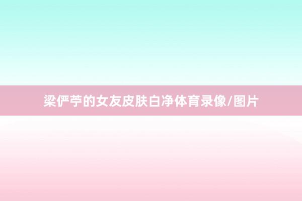 梁俨苧的女友皮肤白净体育录像/图片