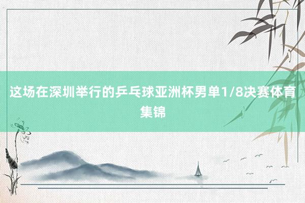 这场在深圳举行的乒乓球亚洲杯男单1/8决赛体育集锦