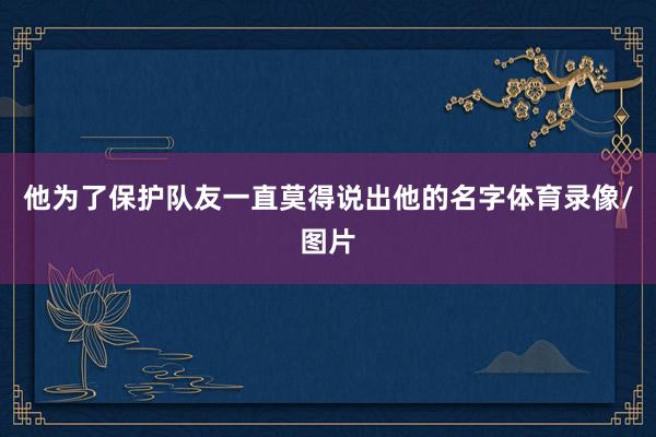 他为了保护队友一直莫得说出他的名字体育录像/图片