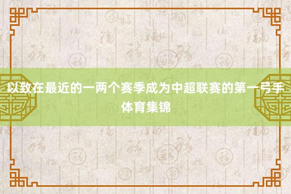 以致在最近的一两个赛季成为中超联赛的第一弓手体育集锦