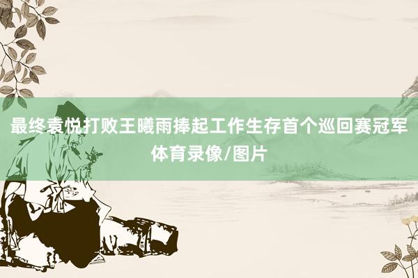 最终袁悦打败王曦雨捧起工作生存首个巡回赛冠军体育录像/图片