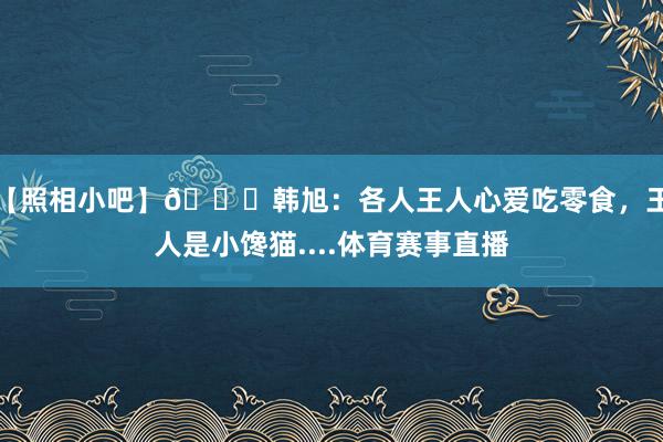 【照相小吧】😄韩旭：各人王人心爱吃零食，王人是小馋猫....体育赛事直播