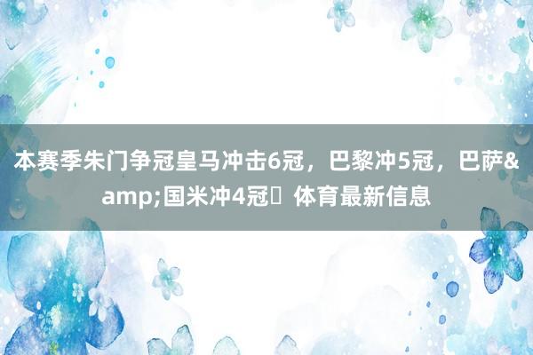 本赛季朱门争冠皇马冲击6冠，巴黎冲5冠，巴萨&国米冲4冠⏳体育最新信息