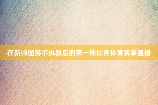 在新帅图赫尔执教后的第一场比赛体育赛事直播