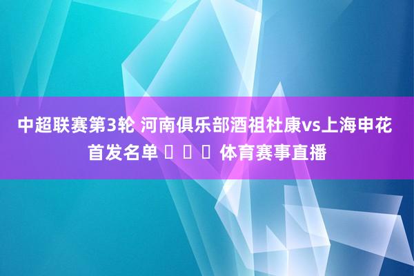 中超联赛第3轮 河南俱乐部酒祖杜康vs上海申花 首发名单 ​​​体育赛事直播