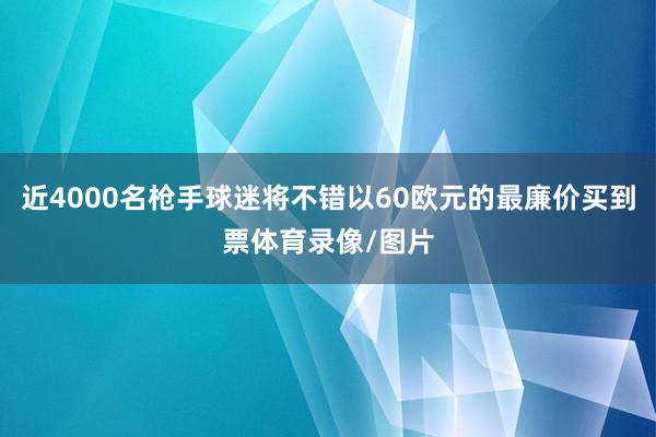 近4000名枪手球迷将不错以60欧元的最廉价买到票体育录像/图片