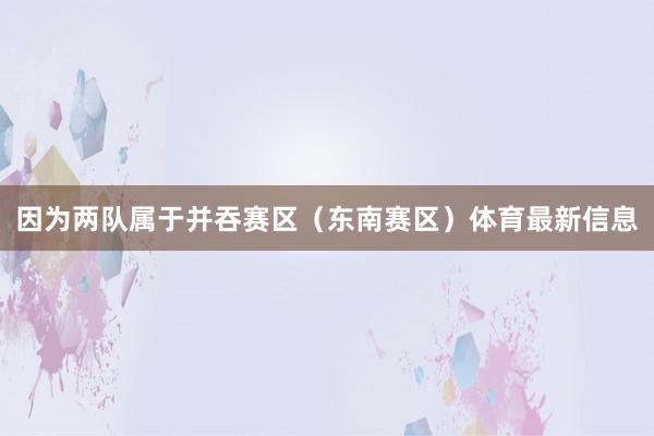 因为两队属于并吞赛区（东南赛区）体育最新信息