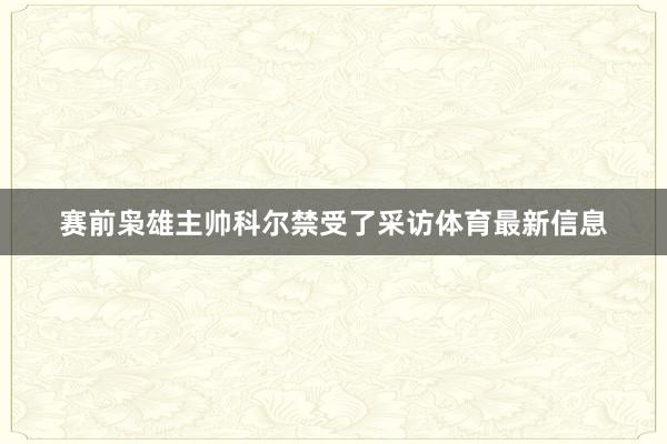 赛前枭雄主帅科尔禁受了采访体育最新信息