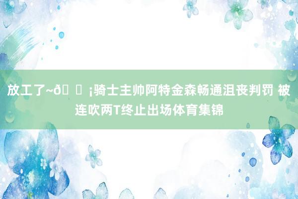 放工了~😡骑士主帅阿特金森畅通沮丧判罚 被连吹两T终止出场体育集锦