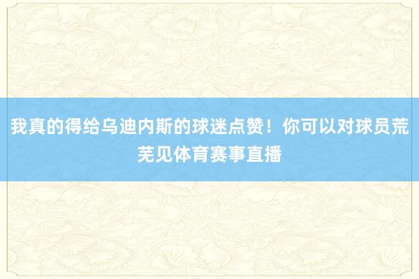 我真的得给乌迪内斯的球迷点赞！你可以对球员荒芜见体育赛事直播