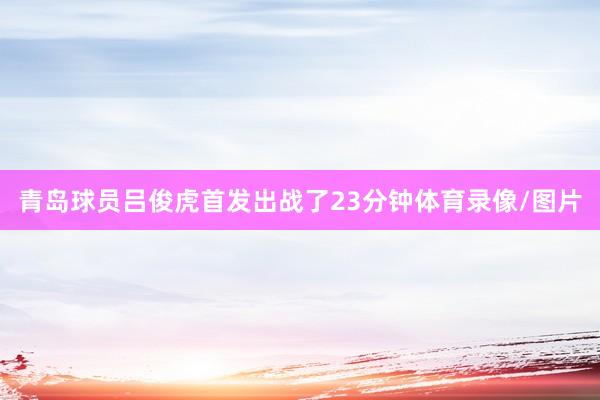 青岛球员吕俊虎首发出战了23分钟体育录像/图片