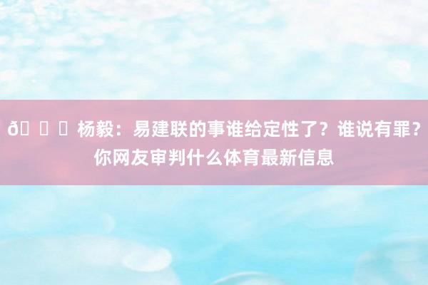 😐杨毅:易建联的事谁给定性了?谁说有罪?你网友审判什么体育最新信息